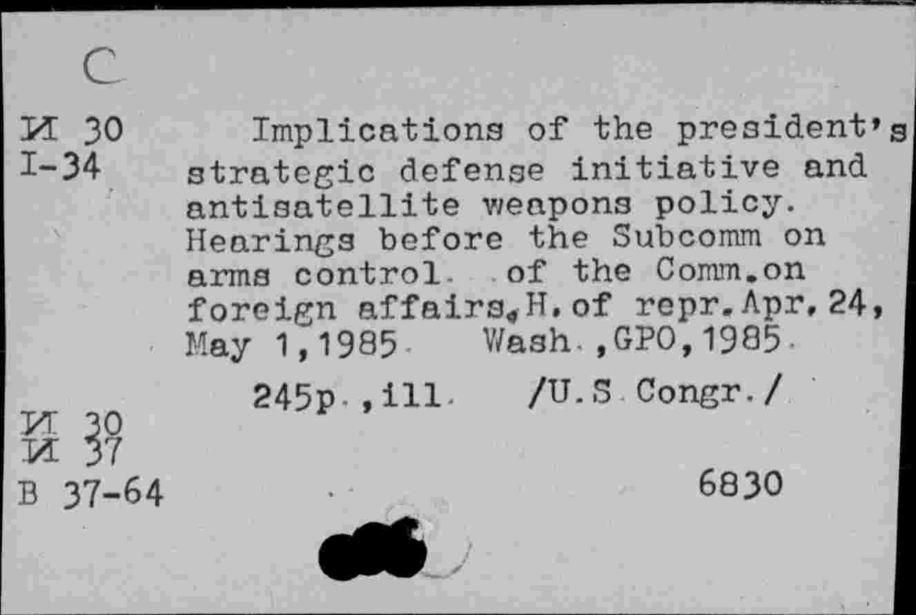 ﻿с
И 30 Implications of the president’ 7-34 strategic defense initiative and antisatellite weapons policy. Hearings before the Subcomm on arms control. of the Comm.on foreign affairs«H,of repr.Apr,24, May 1,1985 Wash.,GPO,1985-
245p ,ill /U.S Congr./
И 30 И 37
В 37-64	•	6830